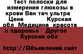 Тест полоски для измерения глюкозы в крови Ван тач ультра › Цена ­ 1 400 - Курская обл. Медицина, красота и здоровье » Другое   . Курская обл.